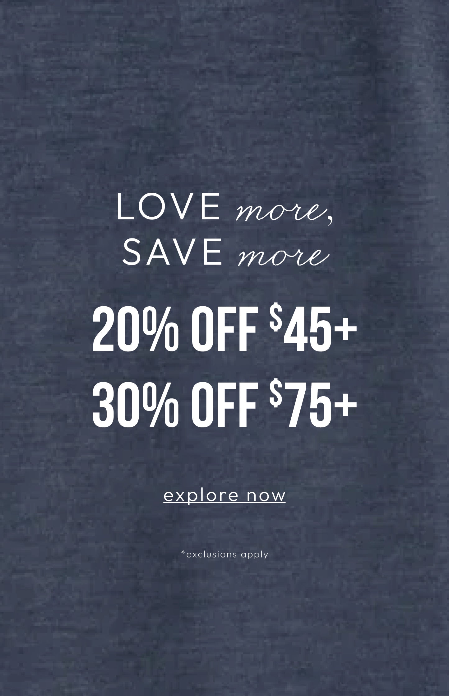A dark navy blue textured fabric background with white promotional text reading 'LOVE more, SAVE more 20% OFF $45+ 30% OFF $75+ explore now *exclusions apply'.